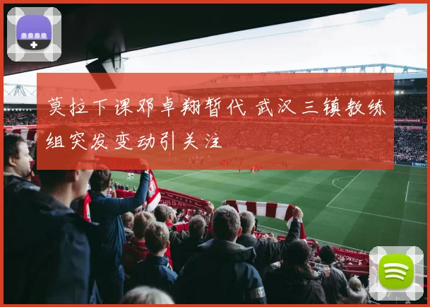 莫拉下课邓卓翔暂代 武汉三镇教练组突发变动引关注