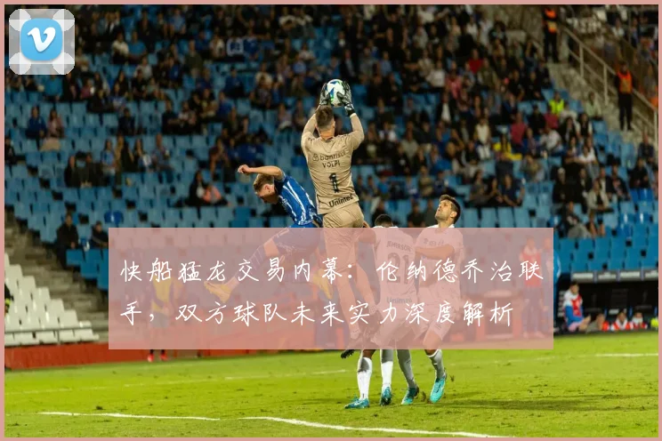 快船猛龙交易内幕：伦纳德乔治联手，双方球队未来实力深度解析