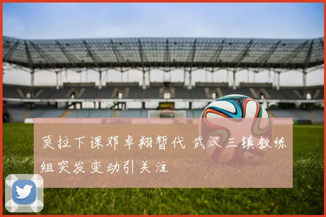 莫拉下课邓卓翔暂代 武汉三镇教练组突发变动引关注