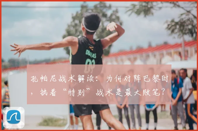孔帕尼战术解读:为何对阵巴黎时,执着“特别”战术是最大败笔?