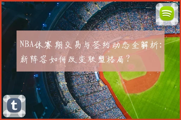 NBA休赛期交易与签约动态全解析：新阵容如何改变联盟格局？