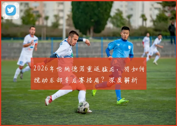 2026年伦纳德若重返猛龙，将如何搅动东部季后赛格局？深度解析