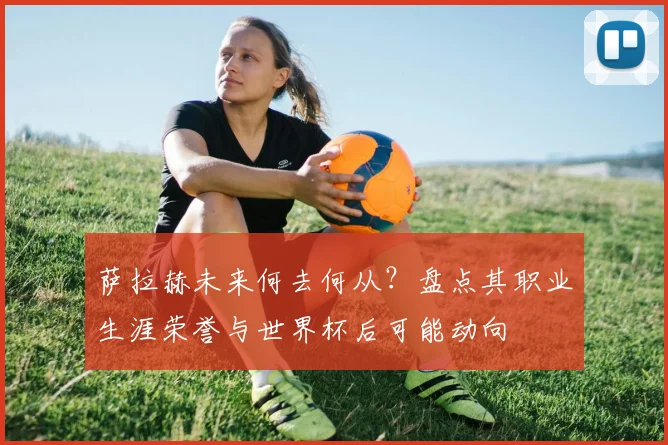 萨拉赫未来何去何从？盘点其职业生涯荣誉与世界杯后可能动向