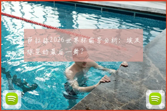 萨拉赫2026世界杯前景分析:埃及球星的最后一舞?