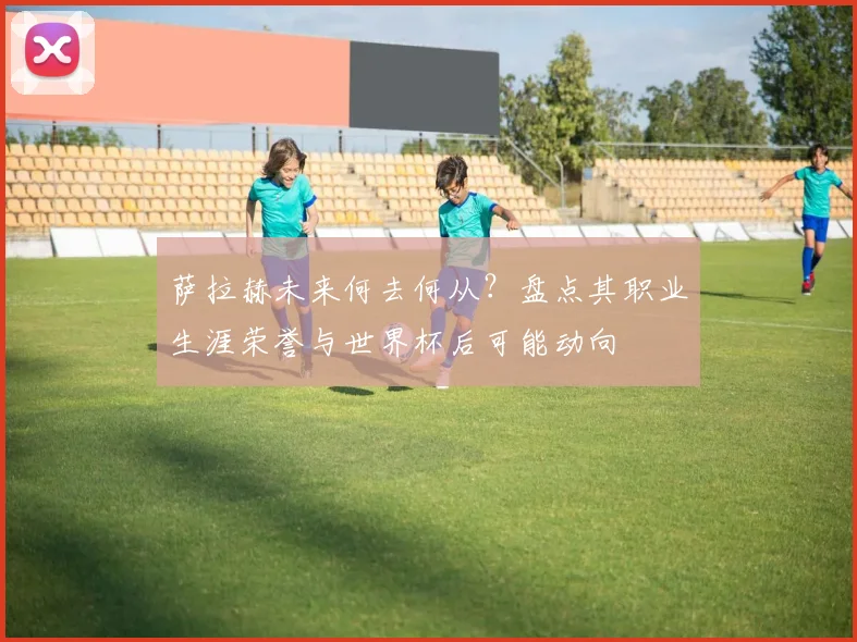 萨拉赫未来何去何从？盘点其职业生涯荣誉与世界杯后可能动向